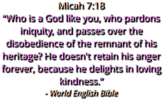 Micah 7:18 “Who is a God like you, who pardons iniquity, and passes over the disobedience of the remnant of his heritage? He doesn't retain his anger forever, because he delights in loving kindness.” - World English Bible