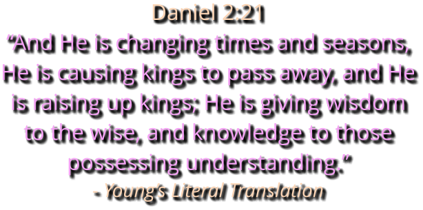 Daniel 2:21 “And He is changing times and seasons, He is causing kings to pass away, and He is raising up kings; He is giving wisdom to the wise, and knowledge to those possessing understanding.” - Young’s Literal Translation