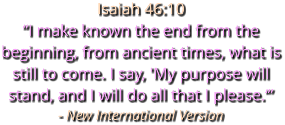 Isaiah 46:10 “I make known the end from the beginning, from ancient times, what is still to come. I say, 'My purpose will stand, and I will do all that I please.‘” - New International Version