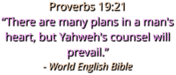 Proverbs 19:21 “There are many plans in a man's heart, but Yahweh's counsel will prevail.” - World English Bible
