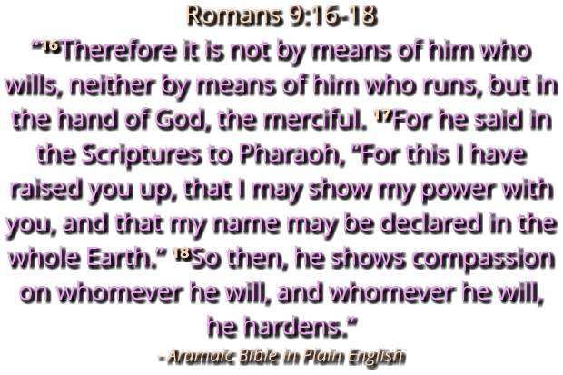 Romans 9:16-18 “¹⁶Therefore it is not by means of him who wills, neither by means of him who runs, but in the hand of God, the merciful. ¹⁷For he said in the Scriptures to Pharaoh, “For this I have raised you up, that I may show my power with you, and that my name may be declared in the whole Earth.” ¹⁸So then, he shows compassion on whomever he will, and whomever he will, he hardens.” - Aramaic Bible in Plain English