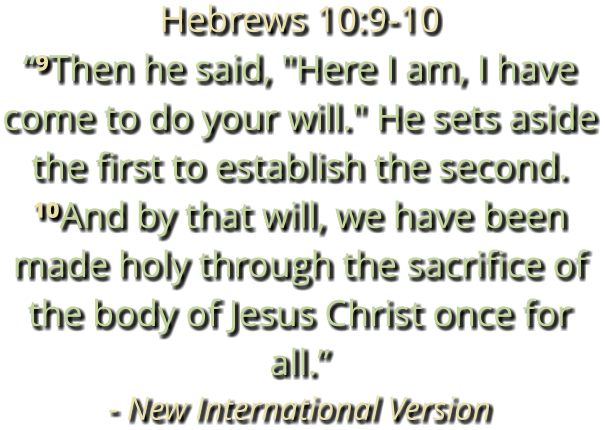 Hebrews 10:9-10 “⁹Then he said, "Here I am, I have come to do your will." He sets aside the first to establish the second. ¹⁰And by that will, we have been made holy through the sacrifice of the body of Jesus Christ once for all.” - New International Version