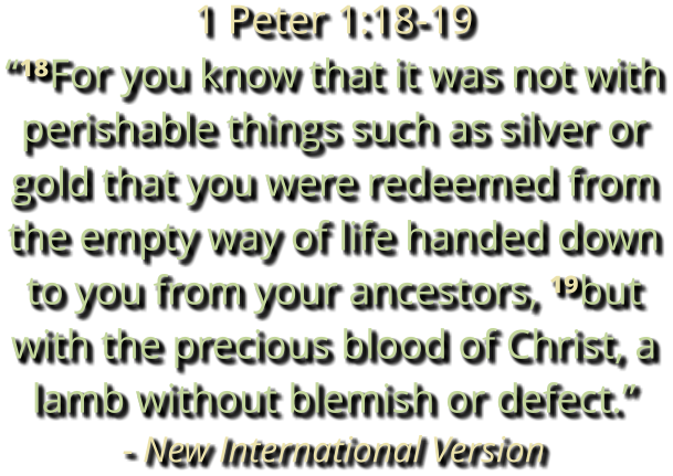 1 Peter 1:18-19 “¹⁸For you know that it was not with perishable things such as silver or gold that you were redeemed from the empty way of life handed down to you from your ancestors, ¹⁹but with the precious blood of Christ, a lamb without blemish or defect.” - New International Version