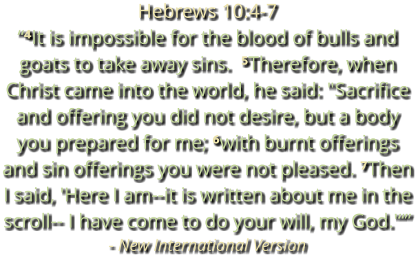Hebrews 10:4-7 “⁴It is impossible for the blood of bulls and goats to take away sins.  ⁵Therefore, when Christ came into the world, he said: "Sacrifice and offering you did not desire, but a body you prepared for me; ⁶with burnt offerings and sin offerings you were not pleased. ⁷Then I said, 'Here I am--it is written about me in the scroll-- I have come to do your will, my God.'“” - New International Version