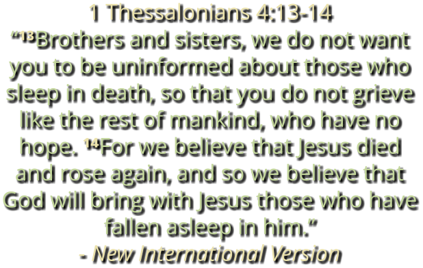 1 Thessalonians 4:13-14 “¹³Brothers and sisters, we do not want you to be uninformed about those who sleep in death, so that you do not grieve like the rest of mankind, who have no hope. ¹⁴For we believe that Jesus died and rose again, and so we believe that God will bring with Jesus those who have fallen asleep in him.” - New International Version