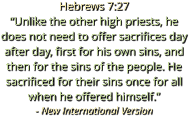 Hebrews 7:27 “Unlike the other high priests, he does not need to offer sacrifices day after day, first for his own sins, and then for the sins of the people. He sacrificed for their sins once for all when he offered himself.” - New International Version