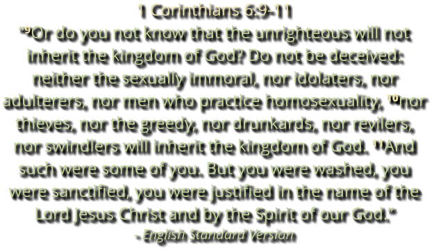 1 Corinthians 6:9-11 “⁹Or do you not know that the unrighteous will not inherit the kingdom of God? Do not be deceived: neither the sexually immoral, nor idolaters, nor adulterers, nor men who practice homosexuality, ¹⁰nor thieves, nor the greedy, nor drunkards, nor revilers, nor swindlers will inherit the kingdom of God. ¹¹And such were some of you. But you were washed, you were sanctified, you were justified in the name of the Lord Jesus Christ and by the Spirit of our God.” - English Standard Version