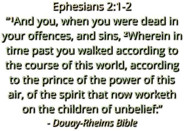 Ephesians 2:1-2 “¹And you, when you were dead in your offences, and sins, ²Wherein in time past you walked according to the course of this world, according to the prince of the power of this air, of the spirit that now worketh on the children of unbelief:” - Douay-Rheims Bible