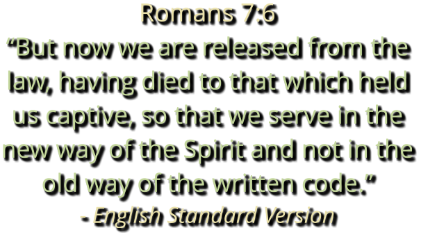 Romans 7:6 “But now we are released from the law, having died to that which held us captive, so that we serve in the new way of the Spirit and not in the old way of the written code.” - English Standard Version