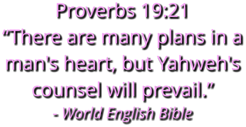 Proverbs 19:21 “There are many plans in a man's heart, but Yahweh's counsel will prevail.” - World English Bible