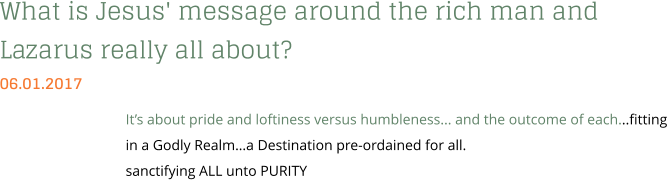 What is Jesus' message around the rich man and Lazarus really all about? 06.01.2017 It’s about pride and loftiness versus humbleness... and the outcome of each...fitting in a Godly Realm…a Destination pre-ordained for all. sanctifying ALL unto PURITY