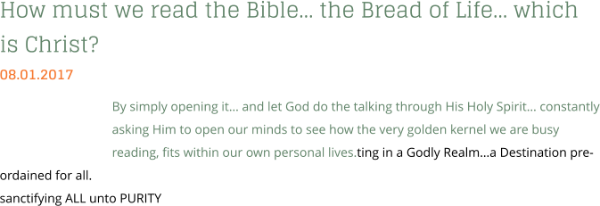 How must we read the Bible… the Bread of Life… which is Christ? 08.01.2017 By simply opening it… and let God do the talking through His Holy Spirit… constantly asking Him to open our minds to see how the very golden kernel we are busy reading, fits within our own personal lives.ting in a Godly Realm…a Destination pre-ordained for all. sanctifying ALL unto PURITY