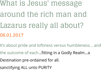 What is Jesus' message around the rich man and Lazarus really all about? 06.01.2017 It’s about pride and loftiness versus humbleness... and the outcome of each...fitting in a Godly Realm…a Destination pre-ordained for all. sanctifying ALL unto PURITY