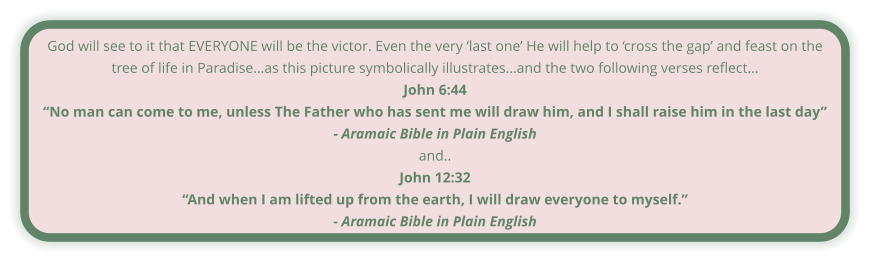 God will see to it that EVERYONE will be the victor. Even the very ‘last one’ He will help to ‘cross the gap’ and feast on the tree of life in Paradise…as this picture symbolically illustrates…and the two following verses reflect… John 6:44 “No man can come to me, unless The Father who has sent me will draw him, and I shall raise him in the last day” - Aramaic Bible in Plain English and.. John 12:32 “And when I am lifted up from the earth, I will draw everyone to myself.” - Aramaic Bible in Plain English
