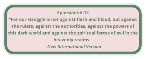 Ephesians 6:12 “For our struggle is not against flesh and blood, but against the rulers, against the authorities, against the powers of this dark world and against the spiritual forces of evil in the heavenly realms.” - New International Version