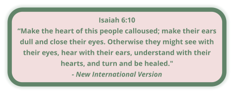 Isaiah 6:10 “Make the heart of this people calloused; make their ears dull and close their eyes. Otherwise they might see with their eyes, hear with their ears, understand with their hearts, and turn and be healed." - New International Version