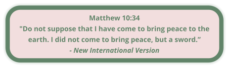Matthew 10:34 "Do not suppose that I have come to bring peace to the earth. I did not come to bring peace, but a sword.” - New International Version