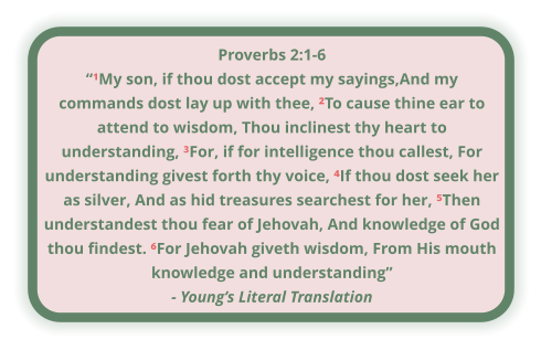 Proverbs 2:1-6 “¹My son, if thou dost accept my sayings,And my  commands dost lay up with thee, ²To cause thine ear to attend to wisdom, Thou inclinest thy heart to understanding, ³For, if for intelligence thou callest, For understanding givest forth thy voice, ⁴If thou dost seek her as silver, And as hid treasures searchest for her, ⁵Then understandest thou fear of Jehovah, And knowledge of God thou findest. ⁶For Jehovah giveth wisdom, From His mouth knowledge and understanding” - Young’s Literal Translation