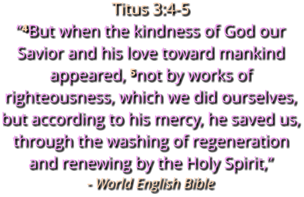 Titus 3:4-5 “⁴But when the kindness of God our Savior and his love toward mankind appeared, ⁵not by works of righteousness, which we did ourselves, but according to his mercy, he saved us, through the washing of regeneration and renewing by the Holy Spirit,” - World English Bible