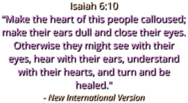Isaiah 6:10 “Make the heart of this people calloused; make their ears dull and close their eyes. Otherwise they might see with their eyes, hear with their ears, understand with their hearts, and turn and be healed." - New International Version