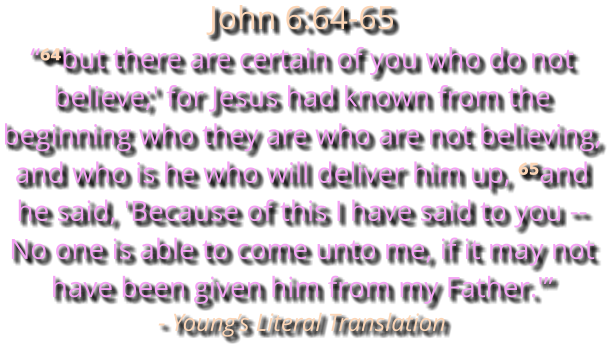 John 6:64-65 “⁶⁴but there are certain of you who do not believe;' for Jesus had known from the beginning who they are who are not believing, and who is he who will deliver him up, ⁶⁵and he said, 'Because of this I have said to you -- No one is able to come unto me, if it may not have been given him from my Father.'” - Young’s Literal Translation