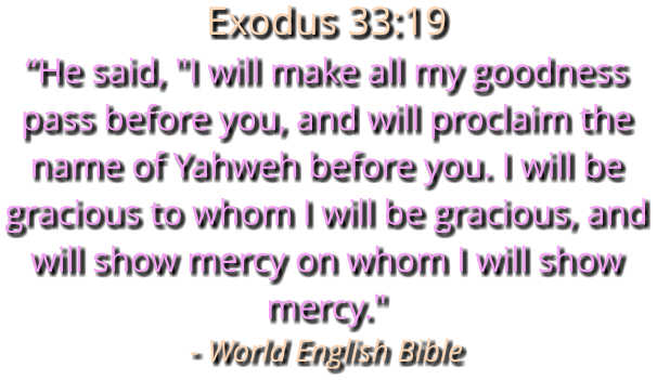 Exodus 33:19  “He said, "I will make all my goodness pass before you, and will proclaim the name of Yahweh before you. I will be gracious to whom I will be gracious, and will show mercy on whom I will show mercy." - World English Bible