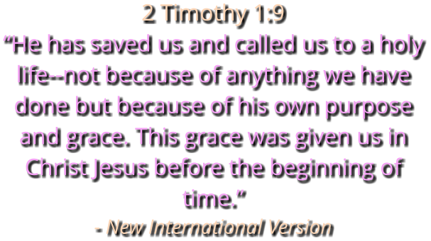 2 Timothy 1:9 “He has saved us and called us to a holy life--not because of anything we have done but because of his own purpose and grace. This grace was given us in Christ Jesus before the beginning of time.” - New International Version