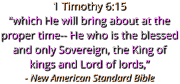 1 Timothy 6:15 “which He will bring about at the proper time-- He who is the blessed and only Sovereign, the King of kings and Lord of lords,” - New American Standard Bible