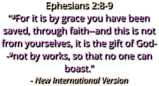 Ephesians 2:8-9 “⁸For it is by grace you have been saved, through faith--and this is not from yourselves, it is the gift of God--⁹not by works, so that no one can boast.” - New International Version