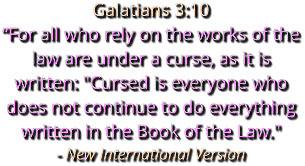 Galatians 3:10 “For all who rely on the works of the law are under a curse, as it is written: "Cursed is everyone who does not continue to do everything written in the Book of the Law." - New International Version