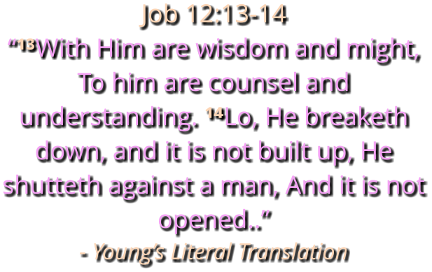 Job 12:13-14 “¹³With Him are wisdom and might, To him are counsel and understanding. ¹⁴Lo, He breaketh down, and it is not built up, He shutteth against a man, And it is not opened..” - Young’s Literal Translation