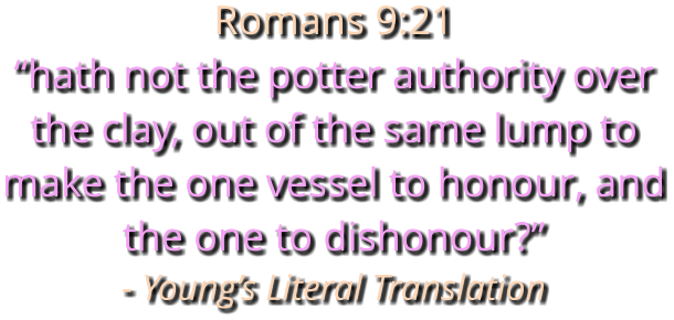 Romans 9:21 “hath not the potter authority over the clay, out of the same lump to make the one vessel to honour, and the one to dishonour?” - Young’s Literal Translation