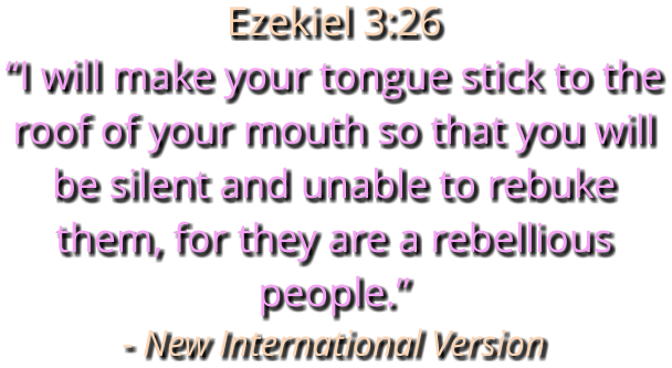 Ezekiel 3:26 “I will make your tongue stick to the roof of your mouth so that you will be silent and unable to rebuke them, for they are a rebellious people.” - New International Version