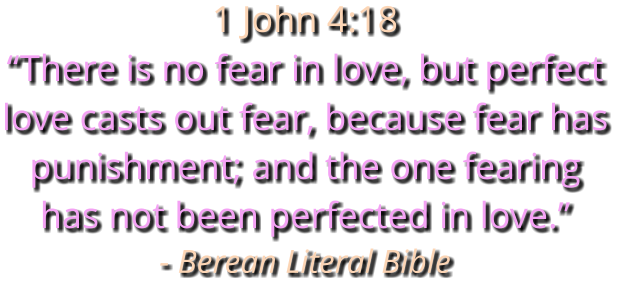 1 John 4:18 “There is no fear in love, but perfect love casts out fear, because fear has punishment; and the one fearing has not been perfected in love.” - Berean Literal Bible