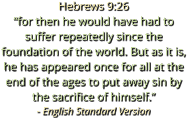 Hebrews 9:26 “for then he would have had to suffer repeatedly since the foundation of the world. But as it is, he has appeared once for all at the end of the ages to put away sin by the sacrifice of himself.” - English Standard Version