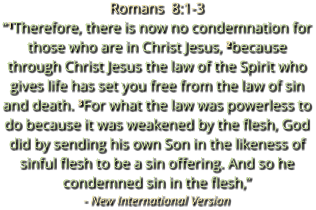Romans  8:1-3 “¹Therefore, there is now no condemnation for those who are in Christ Jesus, ²because through Christ Jesus the law of the Spirit who gives life has set you free from the law of sin and death. ³For what the law was powerless to do because it was weakened by the flesh, God did by sending his own Son in the likeness of sinful flesh to be a sin offering. And so he condemned sin in the flesh,” - New International Version
