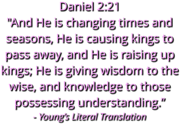Daniel 2:21 "And He is changing times and seasons, He is causing kings to pass away, and He is raising up kings; He is giving wisdom to the wise, and knowledge to those possessing understanding.” - Young’s Literal Translation
