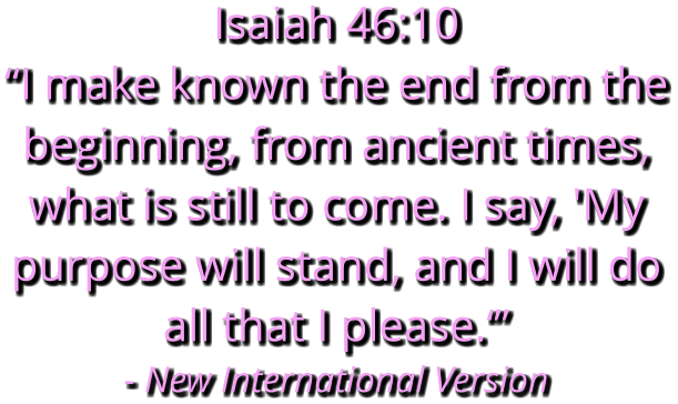 Isaiah 46:10 “I make known the end from the beginning, from ancient times, what is still to come. I say, 'My purpose will stand, and I will do all that I please.‘” - New International Version