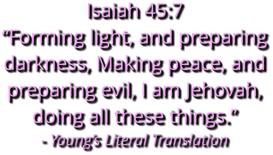 Isaiah 45:7  “Forming light, and preparing darkness, Making peace, and preparing evil, I am Jehovah, doing all these things.” - Young’s Literal Translation