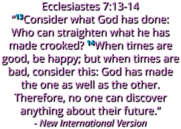 Ecclesiastes 7:13-14    “13Consider what God has done: Who can straighten what he has made crooked? 14When times are good, be happy; but when times are bad, consider this: God has made the one as well as the other. Therefore, no one can discover anything about their future.” - New International Version