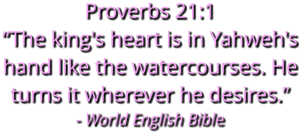 Proverbs 21:1 “The king's heart is in Yahweh's hand like the watercourses. He turns it wherever he desires.” - World English Bible