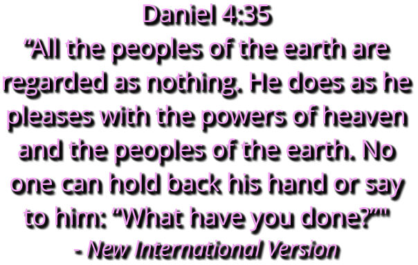 Daniel 4:35 “All the peoples of the earth are regarded as nothing. He does as he pleases with the powers of heaven and the peoples of the earth. No one can hold back his hand or say to him: “What have you done?”" - New International Version