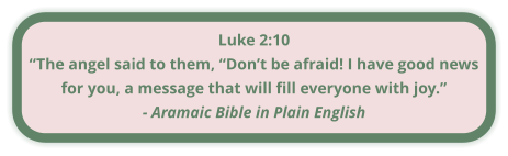 Luke 2:10 “The angel said to them, “Don’t be afraid! I have good news for you, a message that will fill everyone with joy.” - Aramaic Bible in Plain English