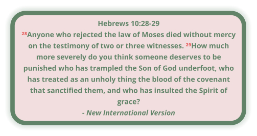 Hebrews 10:28-29 ²⁸Anyone who rejected the law of Moses died without mercy on the testimony of two or three witnesses. ²⁹How much more severely do you think someone deserves to be punished who has trampled the Son of God underfoot, who has treated as an unholy thing the blood of the covenant that sanctified them, and who has insulted the Spirit of grace? - New International Version