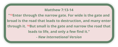 Matthew 7:13-14 "¹³Enter through the narrow gate. For wide is the gate and broad is the road that leads to destruction, and many enter through it. ¹⁴But small is the gate and narrow the road that leads to life, and only a few find it.” - New International Version