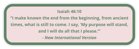 Isaiah 46:10 “I make known the end from the beginning, from ancient times, what is still to come. I say, 'My purpose will stand, and I will do all that I please.‘” - New International Version